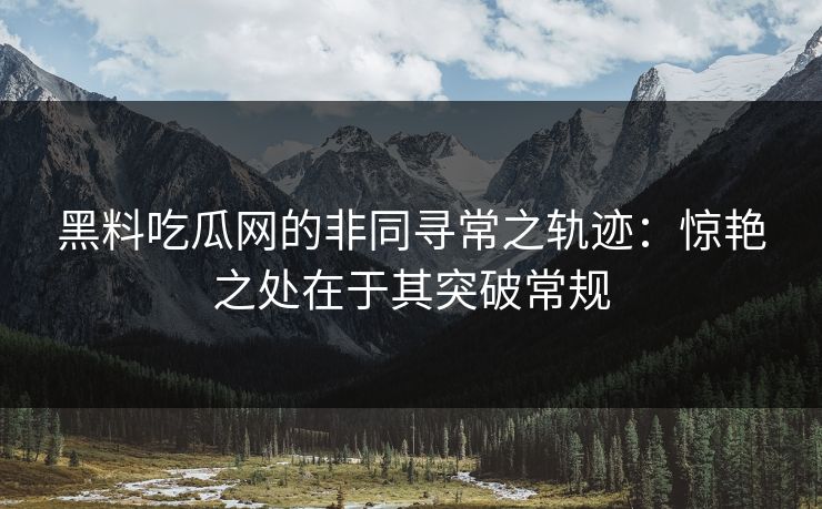 黑料吃瓜网的非同寻常之轨迹：惊艳之处在于其突破常规