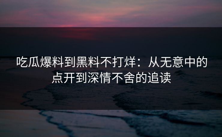 吃瓜爆料到黑料不打烊:从无意中的点开到深情不舍的追读 吃瓜爆料到黑料不打烊:从无意中的点开到深情不舍的追读