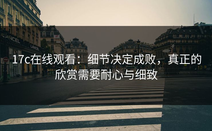17c在线观看:细节决定成败,真正的欣赏需要耐心与细致 17c在线观看:细节决定成败,真正的欣赏需要耐心与细致